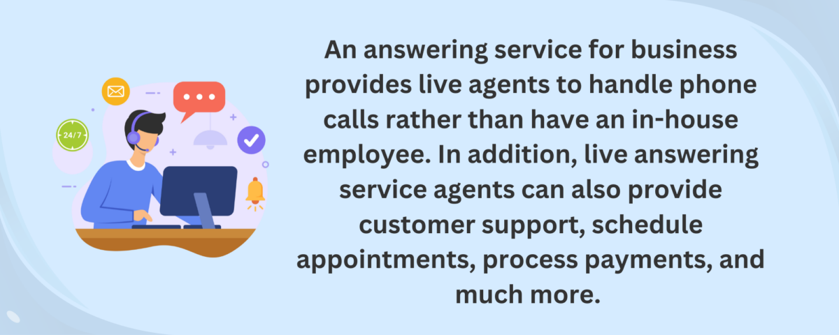 An answering service for business provides live agents to handle phone calls rather than have an in-house employee. In addition, live answering service agents can also provide customer support, schedule appointments, process payments, and much more. 