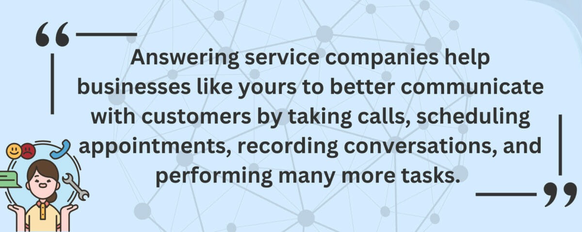 Answering service companies help businesses like yours to better communicate with customers by taking calls, scheduling appointments, recording conversations, and performing many more tasks. 