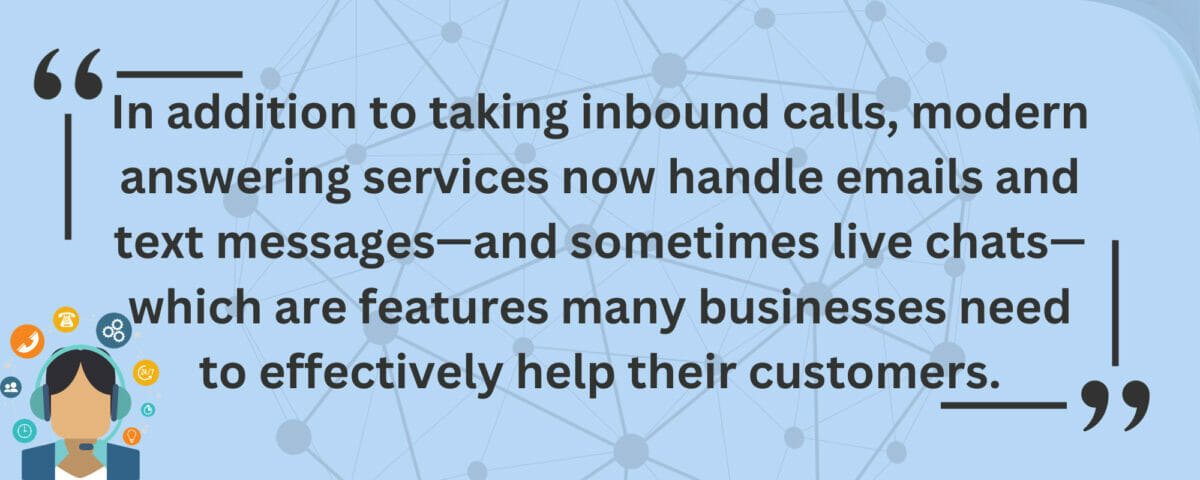 In addition to taking inbound calls, modern answering services now handle emails and text messages—and sometimes live chats—which are features many businesses need to effectively help their customers.