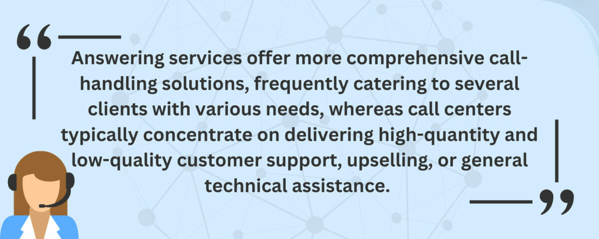 Answering services offer more comprehensive call-handling solutions, frequently catering to several clients with various needs, whereas call centers typically concentrate on delivering high-quantity and low-quality customer support, upselling, or general technical assistance.