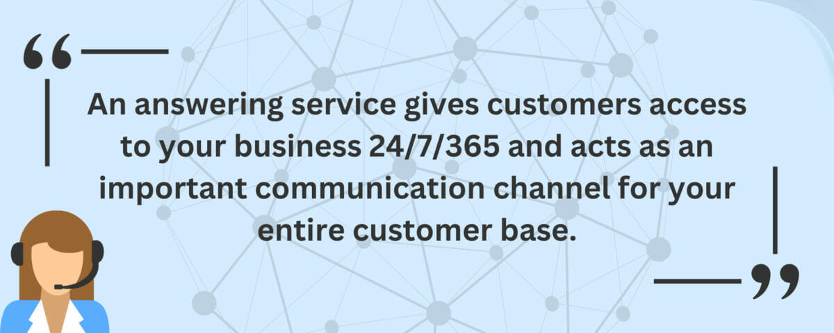 An answering service gives customers access to your business 24/7/365 and acts as an important communication channel for your entire customer base
